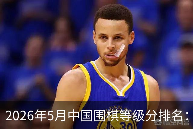 2026年5月中国围棋等级分排名：丁浩居首 柯洁第七